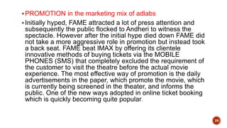 PROMOTION in the marketing mix of adlabs
Initially hyped, FAME attracted a lot of press attention and
subsequently the public flocked to Andheri to witness the
spectacle. However after the initial hype died down FAME did
not take a more aggressive role in promotion but instead took
a back seat. FAME beat IMAX by offering its clientele
innovative methods of buying tickets via the MOBILE
PHONES (SMS) that completely excluded the requirement of
the customer to visit the theatre before the actual movie
experience. The most effective way of promotion is the daily
advertisements in the paper, which promote the movie, which
is currently being screened in the theater, and informs the
public. One of the new ways adopted in online ticket booking
which is quickly becoming quite popular.
20
 