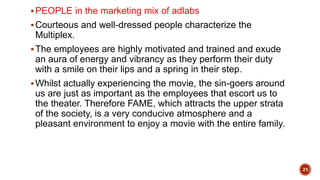 PEOPLE in the marketing mix of adlabs
Courteous and well-dressed people characterize the
Multiplex.
The employees are highly motivated and trained and exude
an aura of energy and vibrancy as they perform their duty
with a smile on their lips and a spring in their step.
Whilst actually experiencing the movie, the sin-goers around
us are just as important as the employees that escort us to
the theater. Therefore FAME, which attracts the upper strata
of the society, is a very conducive atmosphere and a
pleasant environment to enjoy a movie with the entire family.
21
 