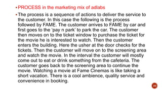PROCESS in the marketing mix of adlabs
The process is a sequence of actions to deliver the service to
the customer. In this case the following is the process
followed by FAME. The customer arrives to FAME by car and
first goes to the ‘pay n park’ to park the car. The customer
then moves on to the ticket window to purchase the ticket for
the movie he is interested to watch. Then the customer
enters the building. Here the usher at the door checks for the
tickets. Then the customer will move on to the screening area
and watch the movie. In the interval the customer will mostly
come out to eat or drink something from the cafeteria. The
customer goes back to the screening area to continue the
movie. Watching a movie at Fame Cinemas is like taking a
short vacation. There is a cool ambience, quality service and
convenience in booking.
22
 