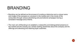  Branding can be defined as the process of curating a distinctive and a unique name
and image of the company or a product in the market and in the minds of the
consumers through various advertising and promotional campaigns having a
consistent message and a theme.
 The main aim of Branding is to establish a noteworthy and distinguished presence in
the market and the industry as a whole creating awareness about the company and its
offerings and attracting and retaining loyal customers.
31
 