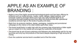  Apple is one of the highly renowned technological giants and has been offering its
products such as mobile phones, I-pads, I-pods, laptops, digital watches, and
computer systems amongst others and it has very aptly branded itself as an
innovative and path-breaking brand that offers the products that offer operational
excellence and are high on the levels of quality and class.
 Right from its products interface, design, packaging, marketing and promotional
campaigns to the interior of its retail outlets spell sheer class.
 The brand recall factor is really high with the company logo showcasing a bitten apple
was an instant hit in the market and amongst the customers of the brand.
 The brand has its set of loyal customers and followers who dedicatedly wait for its new
launches and only buy the products of the brand despite disposing of high amounts of
money.
 Even the customer service level is excellent and of the first order.
32
 