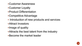 Customer Awareness
Customer Loyalty
Product Differentiation
Competitive Advantage
 Introduction of new products and services
Attract Investors
Image of quality
Attracts the best talent from the industry
Become the market leader
34
 