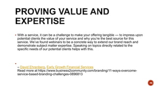  With a service, it can be a challenge to make your offering tangible — to impress upon
potential clients the value of your service and why you’re the best source for this
service. We’ve found webinars to be a concrete way to extend our brand reach and
demonstrate subject matter expertise. Speaking on topics directly related to the
specific needs of our potential clients helps with this.

– David Ehrenberg, Early Growth Financial Services
Read more at https://www.business2community.com/branding/11-ways-overcome-
service-based-branding-challenges-0896813
36
 