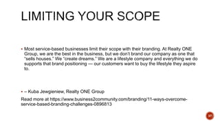  Most service-based businesses limit their scope with their branding. At Realty ONE
Group, we are the best in the business, but we don’t brand our company as one that
“sells houses.” We “create dreams.” We are a lifestyle company and everything we do
supports that brand positioning — our customers want to buy the lifestyle they aspire
to.
 – Kuba Jewgieniew, Realty ONE Group
Read more at https://www.business2community.com/branding/11-ways-overcome-
service-based-branding-challenges-0896813
37
 