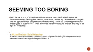  With the exception of some bars and restaurants, most service businesses are
inherently boring. Getting your hair cut, nails done, clothes dry cleaned or oil changed
are not typically things people look forward to doing. There’s a unique opportunity for
these types of businesses — their industries have been around forever, and they’re all
ripe for refreshing.

– Michael Portman, Birds Barbershop
Read more at https://www.business2community.com/branding/11-ways-overcome-
service-based-branding-challenges-0896813
38
 