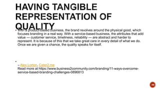  With a product-based business, the brand revolves around the physical good, which
focuses branding in a real way. With a service-based business, the attributes that add
value — customer service, timeliness, reliability — are abstract and harder to
represent. It is because of this that we take great care in every detail of what we do.
Once we are given a chance, the quality speaks for itself.

– Alex Lorton, Cater2.me
Read more at https://www.business2community.com/branding/11-ways-overcome-
service-based-branding-challenges-0896813
39
 