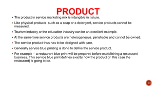 PRODUCT
 The product in service marketing mix is intangible in nature.
 Like physical products such as a soap or a detergent, service products cannot be
measured.
 Tourism industry or the education industry can be an excellent example.
 At the same time service products are heterogeneous, perishable and cannot be owned.
 The service product thus has to be designed with care.
 Generally service blue printing is done to define the service product.
 For example – a restaurant blue print will be prepared before establishing a restaurant
business. This service blue print defines exactly how the product (in this case the
restaurant) is going to be.
4
 
