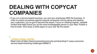  If you run a service-based business, you and your employees ARE the business. In
order to protect yourselves against copycat companies coming along and stealing
your customers, you’ve got to become the expert. Focus on creating original, valuable
content that helps brand you as the most knowledgable person in your field. Publish a
how-to book. Give away a white paper on your site. Be the expert.

– Brittany Hodak, ZinePak
Read more at https://www.business2community.com/branding/11-ways-overcome-
service-based-branding-challenges-0896813
42
 
