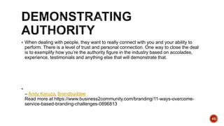  When dealing with people, they want to really connect with you and your ability to
perform. There is a level of trust and personal connection. One way to close the deal
is to exemplify how you’re the authority figure in the industry based on accolades,
experience, testimonials and anything else that will demonstrate that.

– Andy Karuza, Brandbuddee
Read more at https://www.business2community.com/branding/11-ways-overcome-
service-based-branding-challenges-0896813
43
 