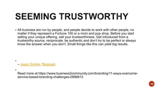  All business are run by people, and people decide to work with other people, no
matter if they represent a Fortune 100 or a mom and pop shop. Before you start
selling your unique offering, sell your trustworthiness. Get introduced from a
trustworthy source, reciprocate, be authentic and don’t try to be perfect or always
know the answer when you don’t. Small things like this can yield big results.

– Jason Smikle, fNograph

Read more at https://www.business2community.com/branding/11-ways-overcome-
service-based-branding-challenges-0896813
44
 