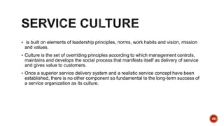  is built on elements of leadership principles, norms, work habits and vision, mission
and values.
 Culture is the set of overriding principles according to which management controls,
maintains and develops the social process that manifests itself as delivery of service
and gives value to customers.
 Once a superior service delivery system and a realistic service concept have been
established, there is no other component so fundamental to the long-term success of
a service organization as its culture.
48
 