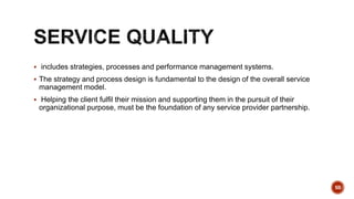  includes strategies, processes and performance management systems.
 The strategy and process design is fundamental to the design of the overall service
management model.
 Helping the client fulfil their mission and supporting them in the pursuit of their
organizational purpose, must be the foundation of any service provider partnership.
50
 