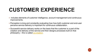  includes elements of customer intelligence, account management and continuous
improvements.
 Perception is king and constantly evaluating how how both customer and end-user
perceive service delivery is important for continuous collaboration.
 Successful service delivery works on the basis that the customer is a part of the
creation and delivery of the service and then designs processes built on that
philosophy – this is called co-creation.
51
 