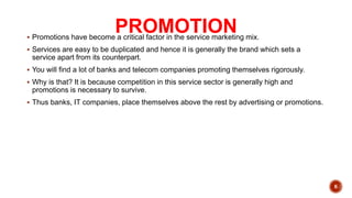 PROMOTION
 Promotions have become a critical factor in the service marketing mix.
 Services are easy to be duplicated and hence it is generally the brand which sets a
service apart from its counterpart.
 You will find a lot of banks and telecom companies promoting themselves rigorously.
 Why is that? It is because competition in this service sector is generally high and
promotions is necessary to survive.
 Thus banks, IT companies, place themselves above the rest by advertising or promotions.
6
 