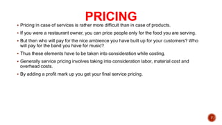PRICING
 Pricing in case of services is rather more difficult than in case of products.
 If you were a restaurant owner, you can price people only for the food you are serving.
 But then who will pay for the nice ambience you have built up for your customers? Who
will pay for the band you have for music?
 Thus these elements have to be taken into consideration while costing.
 Generally service pricing involves taking into consideration labor, material cost and
overhead costs.
 By adding a profit mark up you get your final service pricing.
7
 