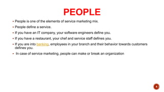 PEOPLE
 People is one of the elements of service marketing mix.
 People define a service.
 If you have an IT company, your software engineers define you.
 If you have a restaurant, your chef and service staff defines you.
 If you are into banking, employees in your branch and their behavior towards customers
defines you.
 In case of service marketing, people can make or break an organization
8
 