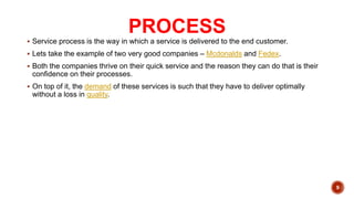 PROCESS
 Service process is the way in which a service is delivered to the end customer.
 Lets take the example of two very good companies – Mcdonalds and Fedex.
 Both the companies thrive on their quick service and the reason they can do that is their
confidence on their processes.
 On top of it, the demand of these services is such that they have to deliver optimally
without a loss in quality.
9
 