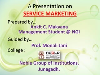 A Presentation on
SERVICE MARKETING
Prepared by…
Ankit C. Makvana
Management Student @ NGI
Guided by…
Prof. Monali Jani
College :
Noble Group of Institutions,
Junagadh.
 