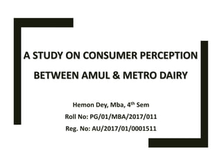 A STUDY ON CONSUMER PERCEPTION
BETWEEN AMUL & METRO DAIRY
Hemon Dey, Mba, 4th Sem
Roll No: PG/01/MBA/2017/011
Reg. No: AU/2017/01/0001511
 