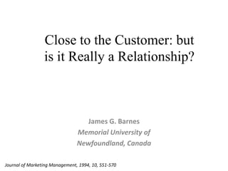 Close to the Customer: but is it Really a Relationship? James G. Barnes MemorialUniversity of Newfoundland, Canada Journal of Marketing Management, 1994, 10, 551-570 