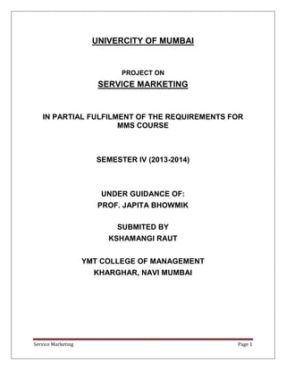 UNIVERCITY OF MUMBAI


                             PROJECT ON
                       SERVICE MARKETING


   IN PARTIAL FULFILMENT OF THE REQUIREMENTS FOR
                     MMS COURSE



                       SEMESTER IV (2013-2014)



                        UNDER GUIDANCE OF:
                       PROF. JAPITA BHOWMIK

                            SUBMITED BY
                         KSHAMANGI RAUT


                    YMT COLLEGE OF MANAGEMENT
                      KHARGHAR, NAVI MUMBAI




Service Marketing                                Page 1
 