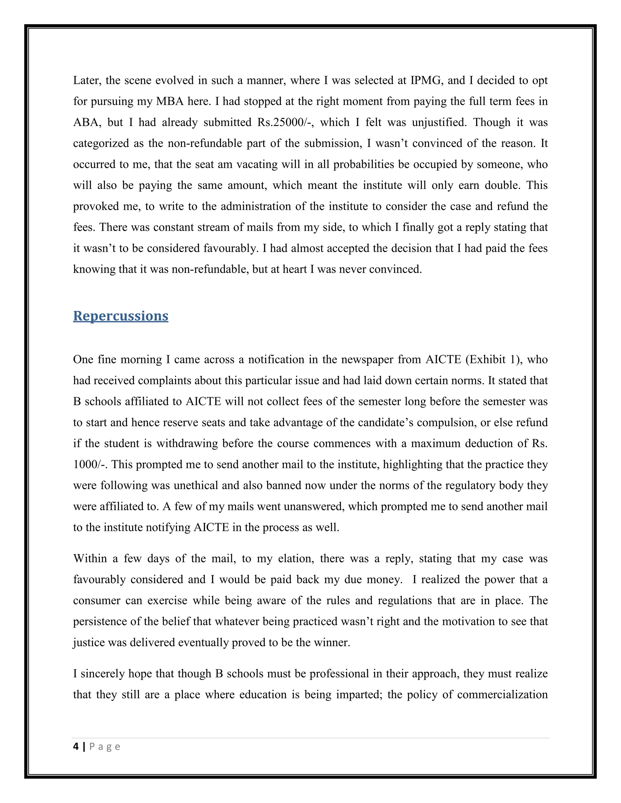4 | P a g e
Later, the scene evolved in such a manner, where I was selected at IPMG, and I decided to opt
for pursuing my MBA here. I had stopped at the right moment from paying the full term fees in
ABA, but I had already submitted Rs.25000/-, which I felt was unjustified. Though it was
categorized as the non-refundable part of the submission, I wasn’t convinced of the reason. It
occurred to me, that the seat am vacating will in all probabilities be occupied by someone, who
will also be paying the same amount, which meant the institute will only earn double. This
provoked me, to write to the administration of the institute to consider the case and refund the
fees. There was constant stream of mails from my side, to which I finally got a reply stating that
it wasn’t to be considered favourably. I had almost accepted the decision that I had paid the fees
knowing that it was non-refundable, but at heart I was never convinced.
Repercussions
One fine morning I came across a notification in the newspaper from AICTE (Exhibit 1), who
had received complaints about this particular issue and had laid down certain norms. It stated that
B schools affiliated to AICTE will not collect fees of the semester long before the semester was
to start and hence reserve seats and take advantage of the candidate’s compulsion, or else refund
if the student is withdrawing before the course commences with a maximum deduction of Rs.
1000/-. This prompted me to send another mail to the institute, highlighting that the practice they
were following was unethical and also banned now under the norms of the regulatory body they
were affiliated to. A few of my mails went unanswered, which prompted me to send another mail
to the institute notifying AICTE in the process as well.
Within a few days of the mail, to my elation, there was a reply, stating that my case was
favourably considered and I would be paid back my due money. I realized the power that a
consumer can exercise while being aware of the rules and regulations that are in place. The
persistence of the belief that whatever being practiced wasn’t right and the motivation to see that
justice was delivered eventually proved to be the winner.
I sincerely hope that though B schools must be professional in their approach, they must realize
that they still are a place where education is being imparted; the policy of commercialization
 