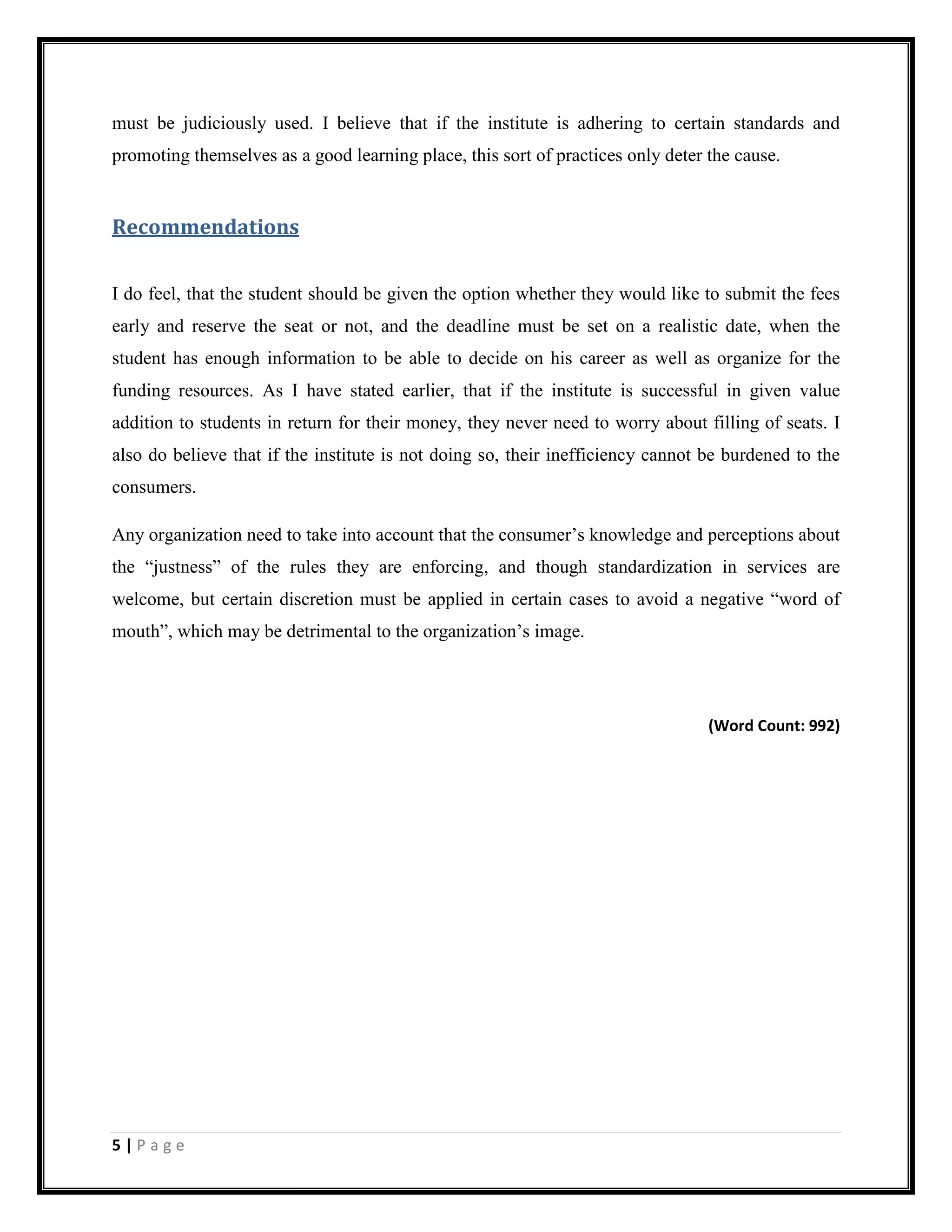5 | P a g e
must be judiciously used. I believe that if the institute is adhering to certain standards and
promoting themselves as a good learning place, this sort of practices only deter the cause.
Recommendations
I do feel, that the student should be given the option whether they would like to submit the fees
early and reserve the seat or not, and the deadline must be set on a realistic date, when the
student has enough information to be able to decide on his career as well as organize for the
funding resources. As I have stated earlier, that if the institute is successful in given value
addition to students in return for their money, they never need to worry about filling of seats. I
also do believe that if the institute is not doing so, their inefficiency cannot be burdened to the
consumers.
Any organization need to take into account that the consumer’s knowledge and perceptions about
the “justness” of the rules they are enforcing, and though standardization in services are
welcome, but certain discretion must be applied in certain cases to avoid a negative “word of
mouth”, which may be detrimental to the organization’s image.
(Word Count: 992)
 