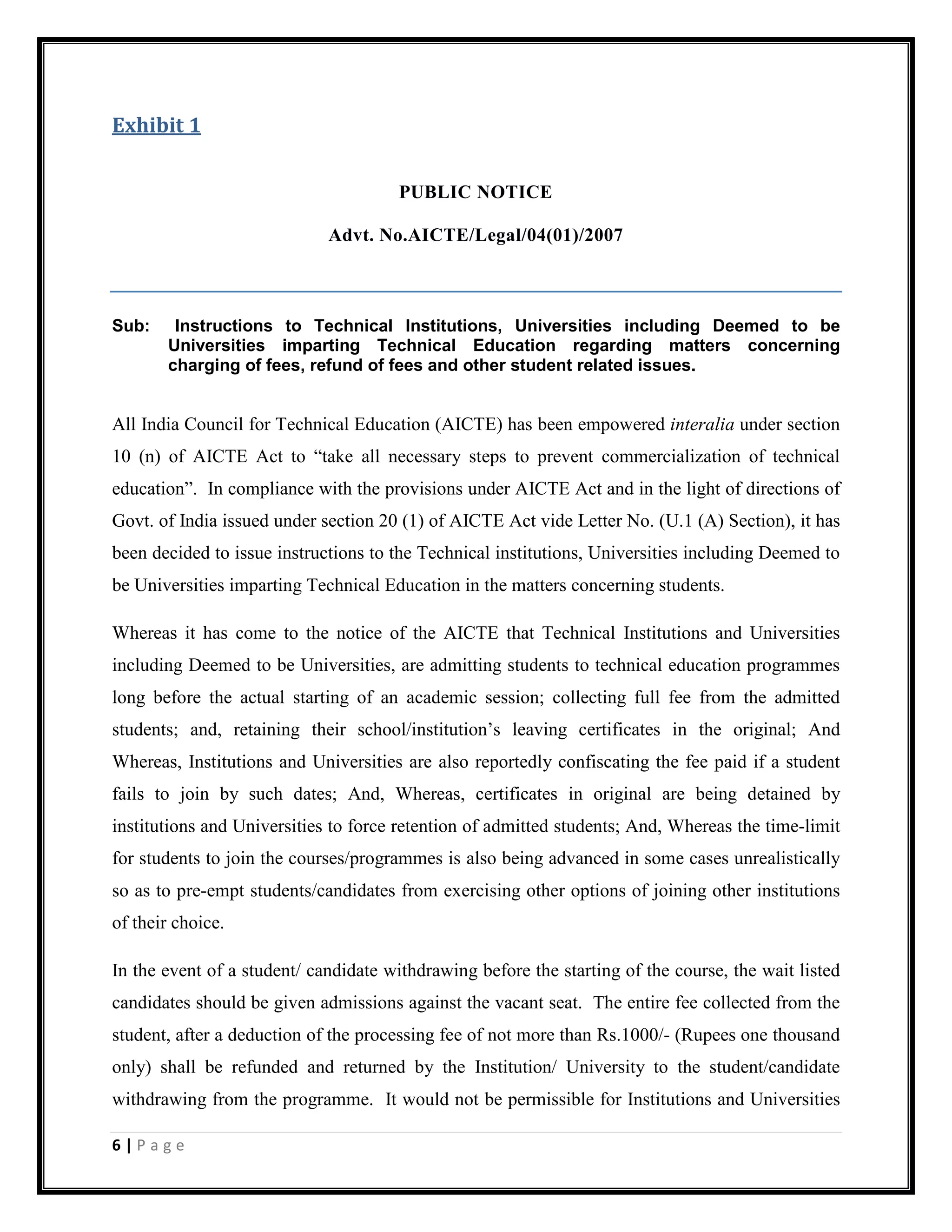 6 | P a g e
Exhibit 1
PUBLIC NOTICE
Advt. No.AICTE/Legal/04(01)/2007
Sub: Instructions to Technical Institutions, Universities including Deemed to be
Universities imparting Technical Education regarding matters concerning
charging of fees, refund of fees and other student related issues.
All India Council for Technical Education (AICTE) has been empowered interalia under section
10 (n) of AICTE Act to “take all necessary steps to prevent commercialization of technical
education”. In compliance with the provisions under AICTE Act and in the light of directions of
Govt. of India issued under section 20 (1) of AICTE Act vide Letter No. (U.1 (A) Section), it has
been decided to issue instructions to the Technical institutions, Universities including Deemed to
be Universities imparting Technical Education in the matters concerning students.
Whereas it has come to the notice of the AICTE that Technical Institutions and Universities
including Deemed to be Universities, are admitting students to technical education programmes
long before the actual starting of an academic session; collecting full fee from the admitted
students; and, retaining their school/institution’s leaving certificates in the original; And
Whereas, Institutions and Universities are also reportedly confiscating the fee paid if a student
fails to join by such dates; And, Whereas, certificates in original are being detained by
institutions and Universities to force retention of admitted students; And, Whereas the time-limit
for students to join the courses/programmes is also being advanced in some cases unrealistically
so as to pre-empt students/candidates from exercising other options of joining other institutions
of their choice.
In the event of a student/ candidate withdrawing before the starting of the course, the wait listed
candidates should be given admissions against the vacant seat. The entire fee collected from the
student, after a deduction of the processing fee of not more than Rs.1000/- (Rupees one thousand
only) shall be refunded and returned by the Institution/ University to the student/candidate
withdrawing from the programme. It would not be permissible for Institutions and Universities
 