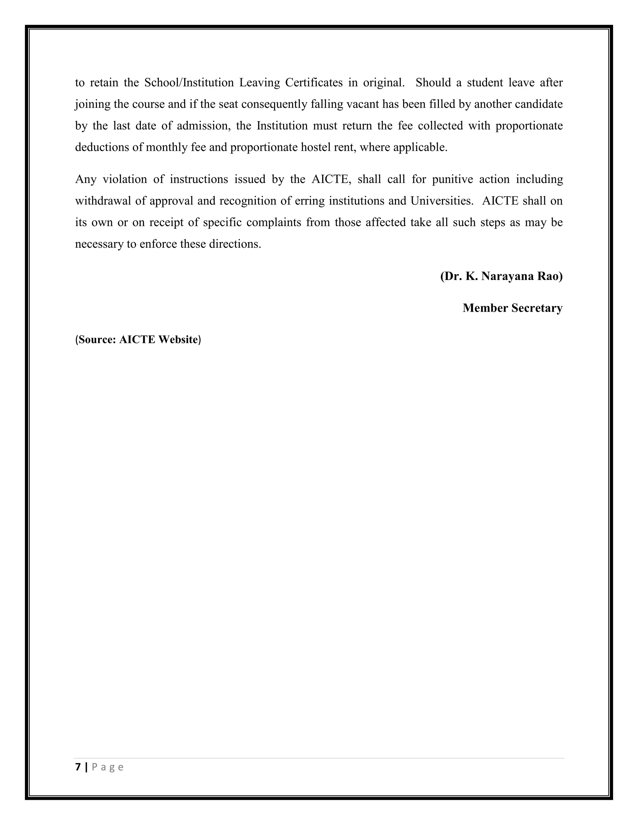 7 | P a g e
to retain the School/Institution Leaving Certificates in original. Should a student leave after
joining the course and if the seat consequently falling vacant has been filled by another candidate
by the last date of admission, the Institution must return the fee collected with proportionate
deductions of monthly fee and proportionate hostel rent, where applicable.
Any violation of instructions issued by the AICTE, shall call for punitive action including
withdrawal of approval and recognition of erring institutions and Universities. AICTE shall on
its own or on receipt of specific complaints from those affected take all such steps as may be
necessary to enforce these directions.
(Dr. K. Narayana Rao)
Member Secretary
(Source: AICTE Website)
 