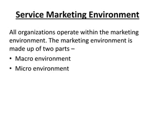 Service Marketing Environment
All organizations operate within the marketing
environment. The marketing environment is
made up of two parts –
• Macro environment
• Micro environment

 