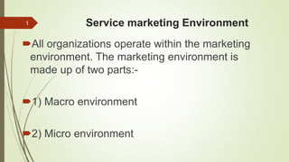 Service marketing Environment
All organizations operate within the marketing
environment. The marketing environment is
made up of two parts:-
1) Macro environment
2) Micro environment
1
 
