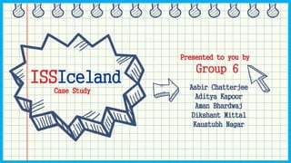ISSIceland
Case Study
Group 6
Aabir Chatterjee
Aditya Kapoor
Aman Bhardwaj
Dikshant Mittal
Kaustubh Nagar
Presented to you by
 
