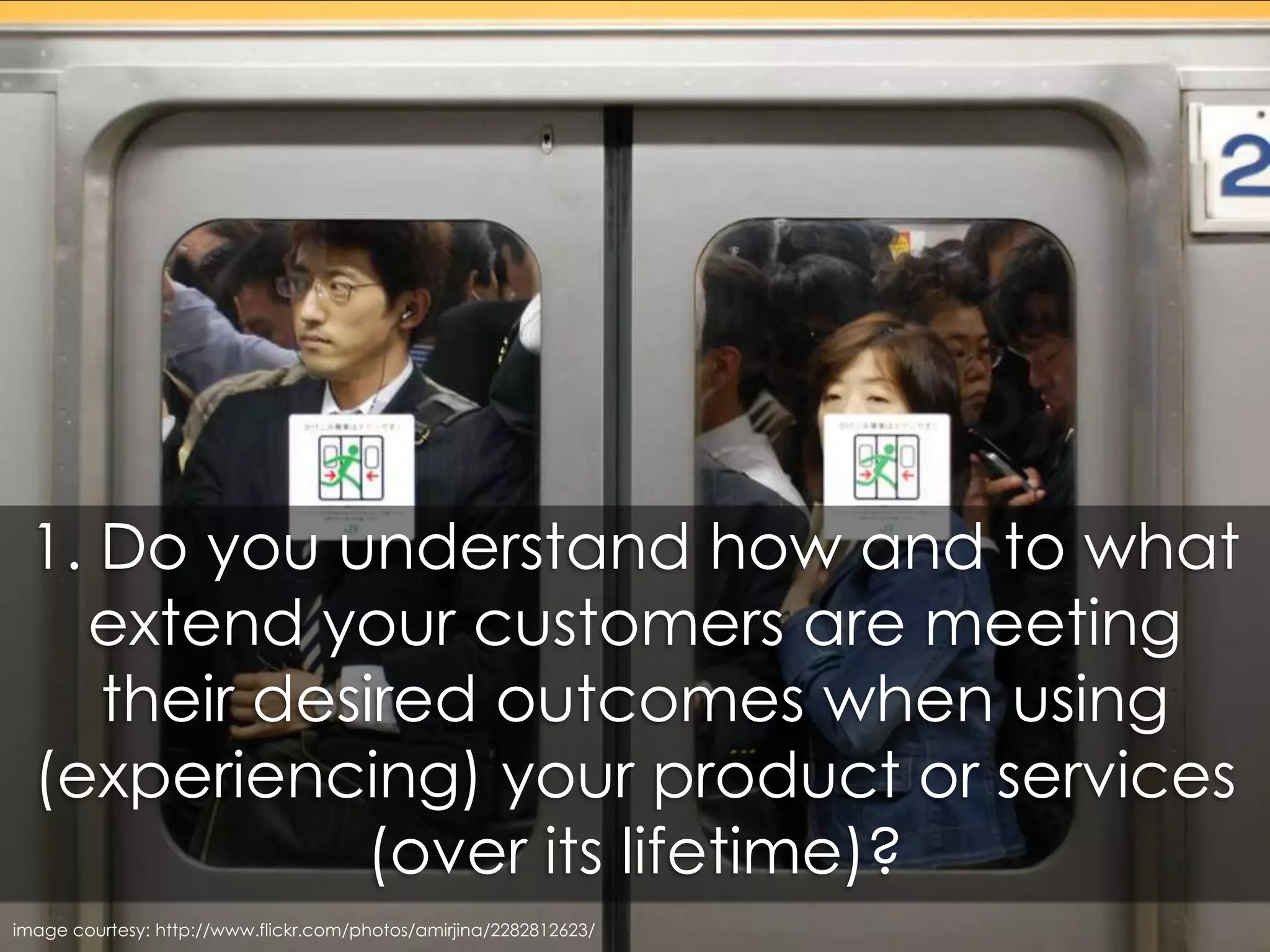 1. Do you understand how and to what extent your customers are meeting their desired outcomes when using (experiencing) your product or services (over its lifetime)?image courtesy: http://www.flickr.com/photos/amirjina/2282812623/