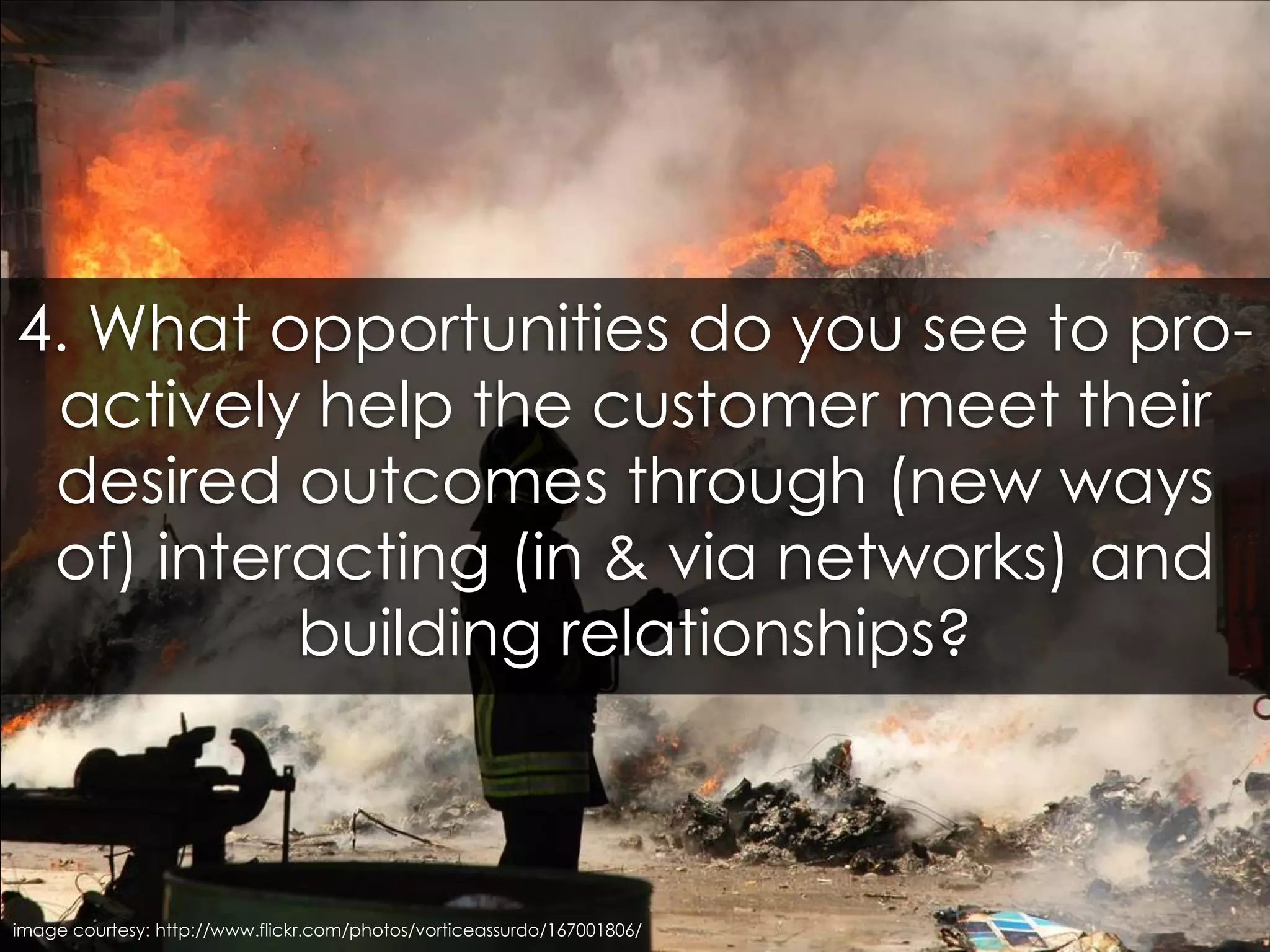 4. What opportunities do you see to pro-actively help the customer meet their desired outcomes through (new ways of) interacting (in & via networks) and building relationships?image courtesy: http://www.flickr.com/photos/vorticeassurdo/167001806/