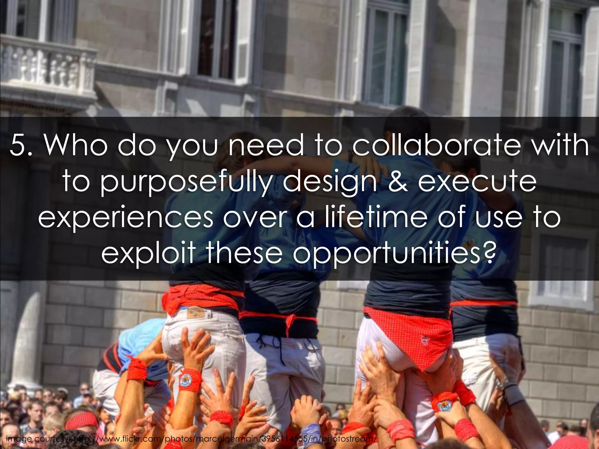 5. Who do you need to collaborate with to purposefully design & execute experiences over a lifetime of use to exploit these opportunities?image courtesy: http://www.flickr.com/photos/marcelgermain/3956114555/in/photostream/