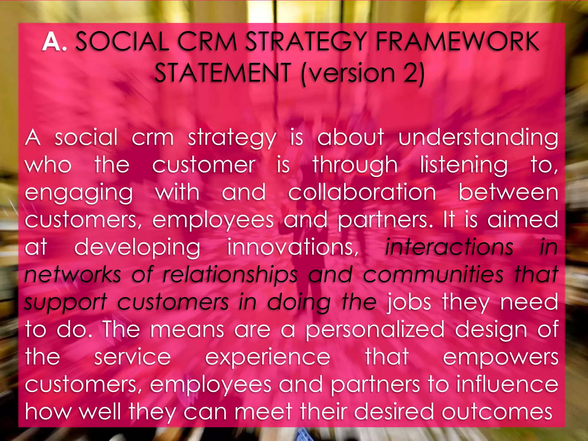 A. SOCIAL CRM STRATEGY FRAMEWORK STATEMENT (version 2)A socialcrmstrategy is aboutunderstandingwho the customer is throughlistening to, engagingwith and collaborationbetweencustomers, employees and partners. It is aimed at developinginnovations, interactions in networks of relationships and communitiesthat support customers in doing the jobs theyneed to do. The means are a personalized design of the service experiencethatempowerscustomers, employees and partners to influencehowwelltheycan meet theirdesiredoutcomes