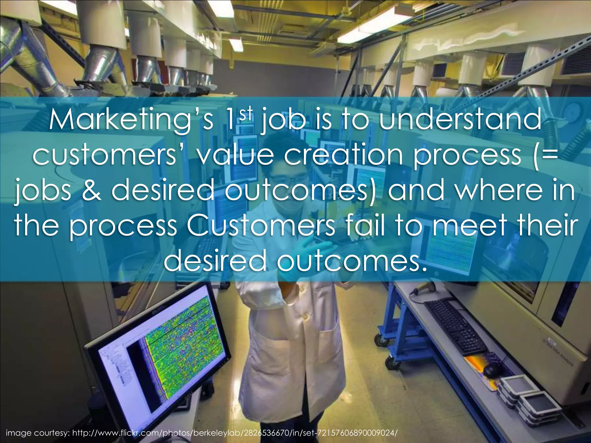 Marketing’s 1st job is to understand customers’ value creation process (= jobs & desired outcomes) and where in the process Customers fail to meet their desired outcomes. image courtesy: http://www.flickr.com/photos/berkeleylab/2826536670/in/set-72157606890009024/