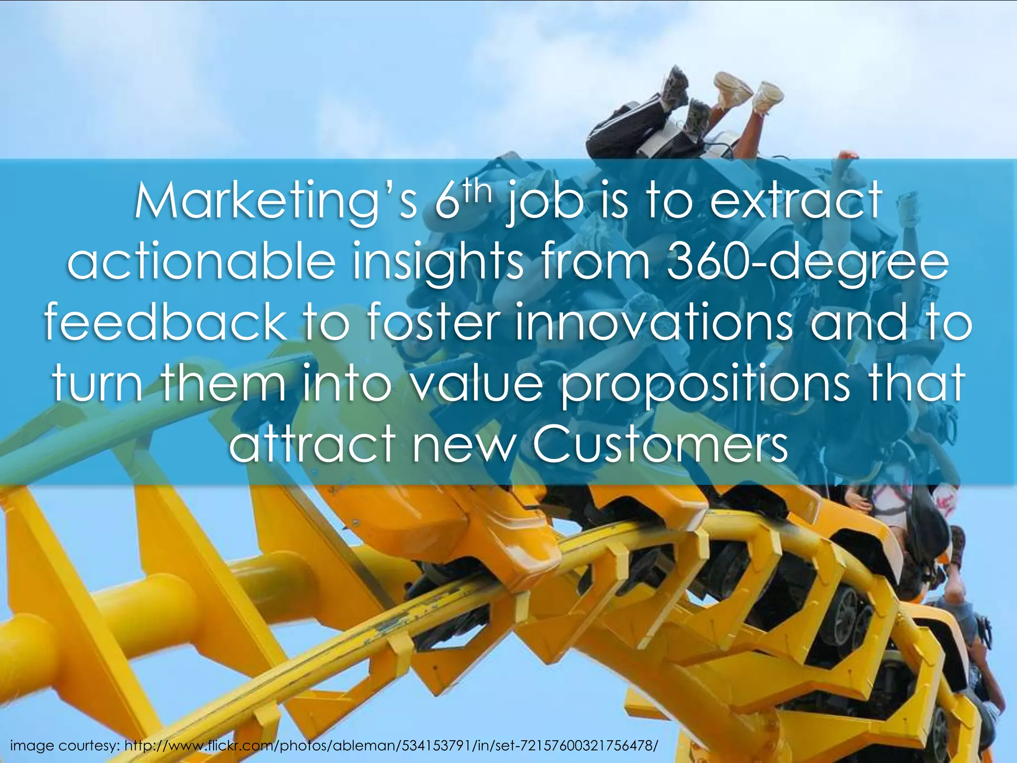 Marketing’s 6th job is to extract actionable insights from 360-degree feedback to foster innovations and to turn them into value propositions that attract new Customers image courtesy: http://www.flickr.com/photos/ableman/534153791/in/set-72157600321756478/