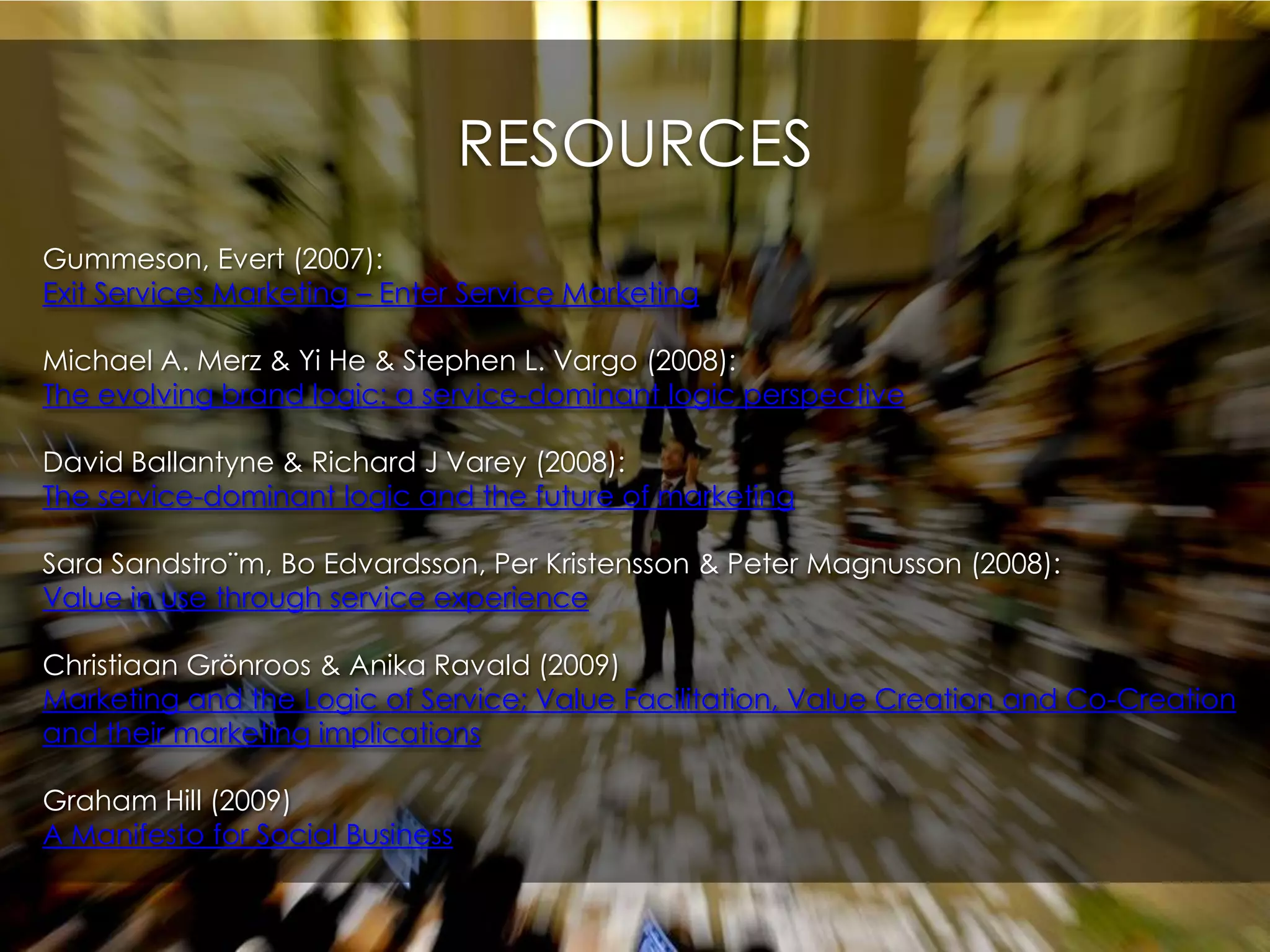 RESOURCESGummeson, Evert (2007): Exit Services Marketing – Enter Service MarketingMichael A. Merz & Yi He & Stephen L. Vargo (2008): The evolving brand logic: a service-dominant logic perspectiveDavid Ballantyne & Richard J Varey (2008): The service-dominant logic and the future of marketingSara Sandstro¨m, Bo Edvardsson, Per Kristensson & Peter Magnusson (2008):Value in use through service experienceChristiaanGrönroos & AnikaRavald (2009)Marketing and the Logic of Service; Value Facilitation, Value Creation and Co-Creation and their marketing implicationsGraham Hill (2009)A Manifesto for Social Business