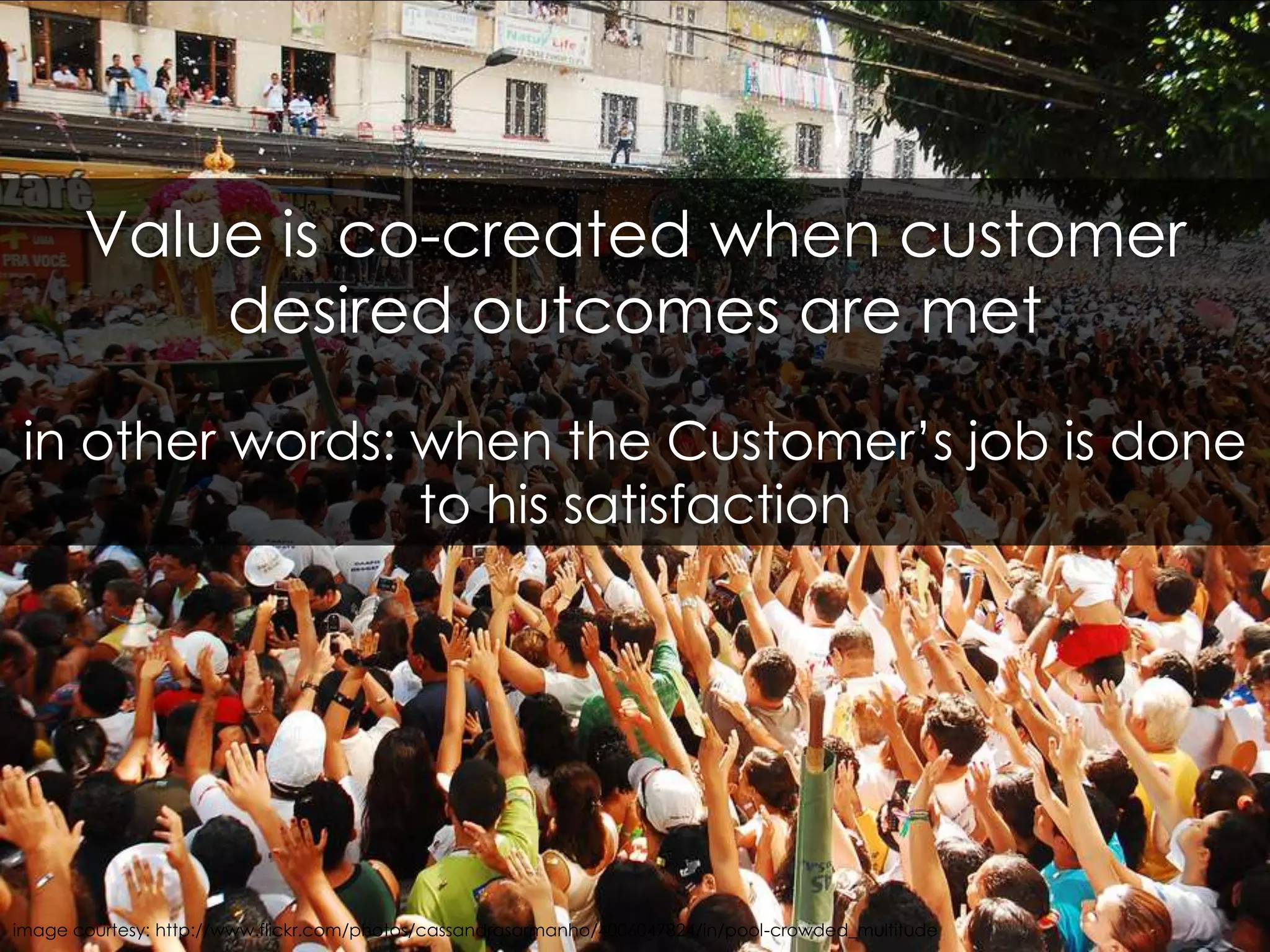 Value is co-created when customer desired outcomes are metin other words: when the Customer’s job is done to his satisfactionimage courtesy: http://www.flickr.com/photos/cassandrasarmanho/4006047824/in/pool-crowded_multitude