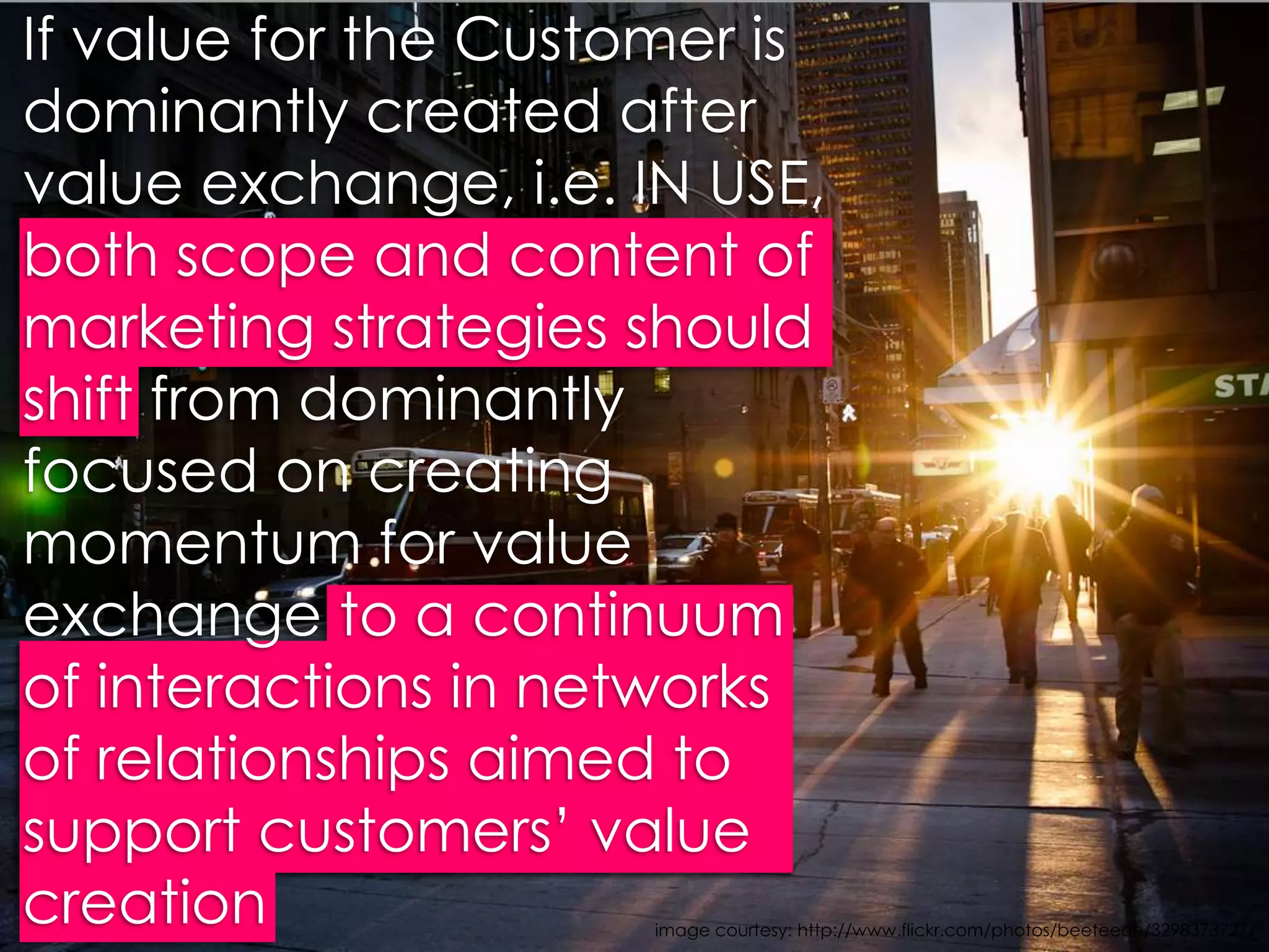 If value for the Customer is dominantly created after value exchange, i.e. IN USE, both scope and content of marketing strategies should shift from dominantly focused on creating momentum for value exchange to a continuum of interactions in networks of relationships aimed to support customers’ value creation image courtesy: http://www.flickr.com/photos/beeteeoh/3298373727/