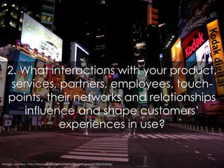 2. What interactions with your product, services, partners, employees, touch-points, their networks and relationships infl...