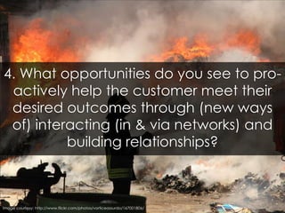 4. What opportunities do you see to pro-actively help the customer meet their desired outcomes through (new ways of) inter...