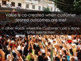 Value is co-created when customer desired outcomes are met<br />in other words: when the Customer’s job is done to his sat...