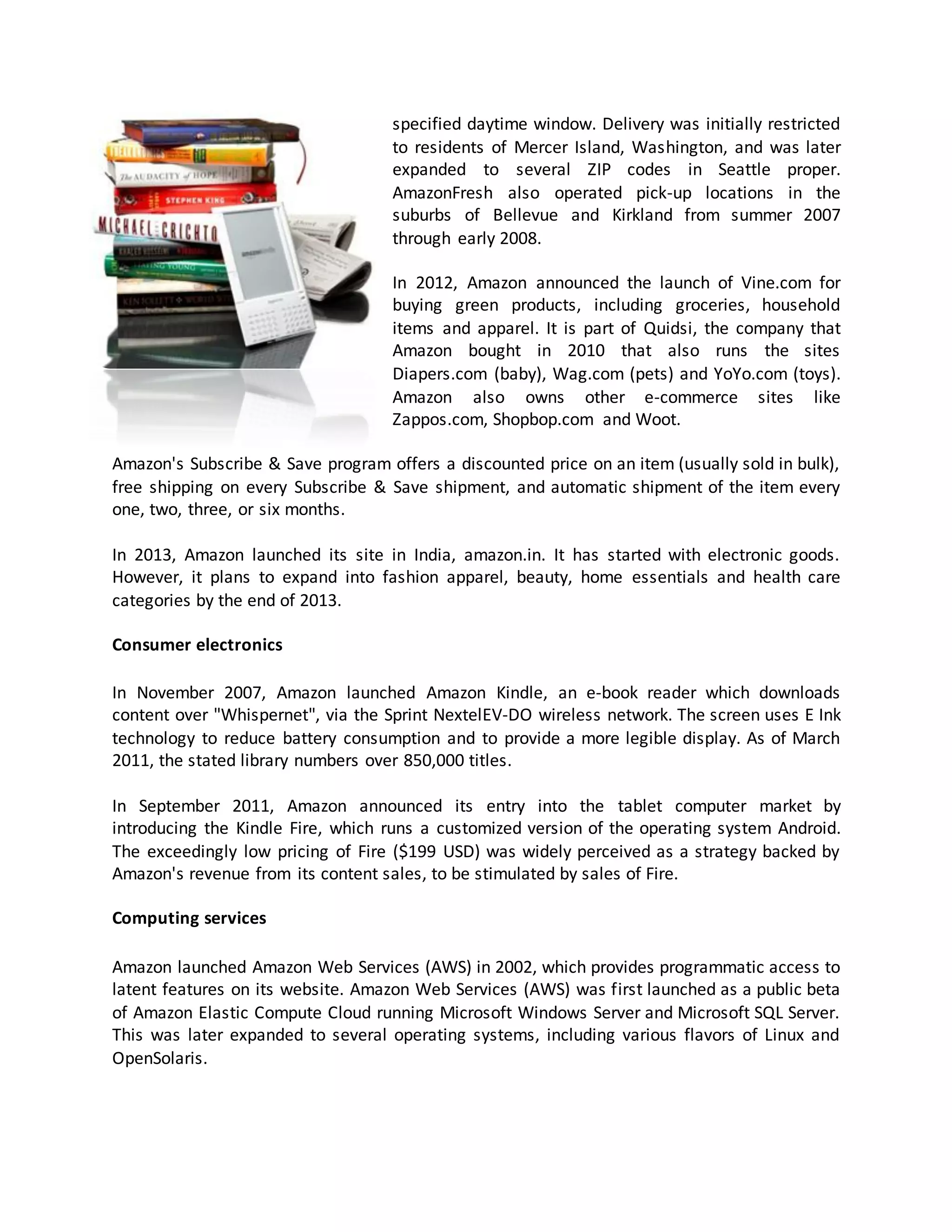 specified daytime window. Delivery was initially restricted
to residents of Mercer Island, Washington, and was later
expanded to several ZIP codes in Seattle proper.
AmazonFresh also operated pick-up locations in the
suburbs of Bellevue and Kirkland from summer 2007
through early 2008.
In 2012, Amazon announced the launch of Vine.com for
buying green products, including groceries, household
items and apparel. It is part of Quidsi, the company that
Amazon bought in 2010 that also runs the sites
Diapers.com (baby), Wag.com (pets) and YoYo.com (toys).
Amazon also owns other e-commerce sites like
Zappos.com, Shopbop.com and Woot.
Amazon's Subscribe & Save program offers a discounted price on an item (usually sold in bulk),
free shipping on every Subscribe & Save shipment, and automatic shipment of the item every
one, two, three, or six months.
In 2013, Amazon launched its site in India, amazon.in. It has started with electronic goods.
However, it plans to expand into fashion apparel, beauty, home essentials and health care
categories by the end of 2013.
Consumer electronics
In November 2007, Amazon launched Amazon Kindle, an e-book reader which downloads
content over "Whispernet", via the Sprint NextelEV-DO wireless network. The screen uses E Ink
technology to reduce battery consumption and to provide a more legible display. As of March
2011, the stated library numbers over 850,000 titles.
In September 2011, Amazon announced its entry into the tablet computer market by
introducing the Kindle Fire, which runs a customized version of the operating system Android.
The exceedingly low pricing of Fire ($199 USD) was widely perceived as a strategy backed by
Amazon's revenue from its content sales, to be stimulated by sales of Fire.
Computing services
Amazon launched Amazon Web Services (AWS) in 2002, which provides programmatic access to
latent features on its website. Amazon Web Services (AWS) was first launched as a public beta
of Amazon Elastic Compute Cloud running Microsoft Windows Server and Microsoft SQL Server.
This was later expanded to several operating systems, including various flavors of Linux and
OpenSolaris.

 