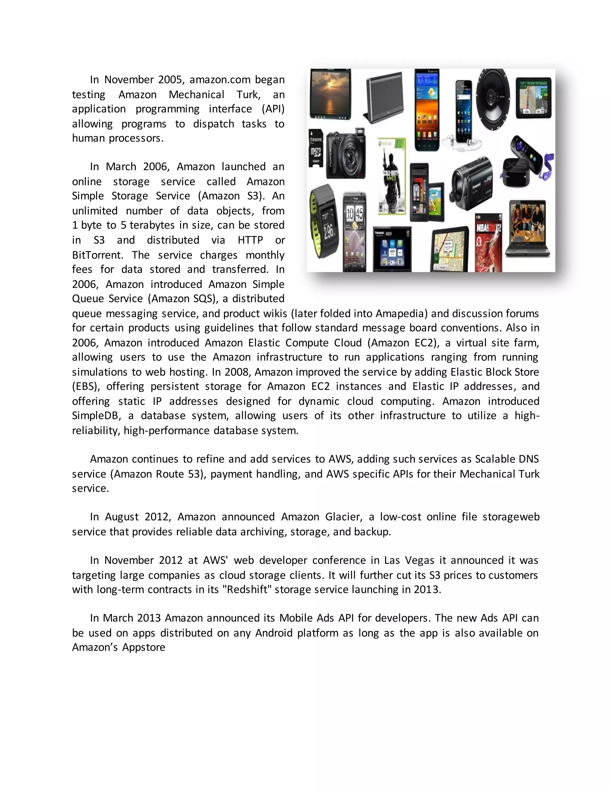 In November 2005, amazon.com began
testing Amazon Mechanical Turk, an
application programming interface (API)
allowing programs to dispatch tasks to
human processors.
In March 2006, Amazon launched an
online storage service called Amazon
Simple Storage Service (Amazon S3). An
unlimited number of data objects, from
1 byte to 5 terabytes in size, can be stored
in S3 and distributed via HTTP or
BitTorrent. The service charges monthly
fees for data stored and transferred. In
2006, Amazon introduced Amazon Simple
Queue Service (Amazon SQS), a distributed
queue messaging service, and product wikis (later folded into Amapedia) and discussion forums
for certain products using guidelines that follow standard message board conventions. Also in
2006, Amazon introduced Amazon Elastic Compute Cloud (Amazon EC2), a virtual site farm,
allowing users to use the Amazon infrastructure to run applications ranging from running
simulations to web hosting. In 2008, Amazon improved the service by adding Elastic Block Store
(EBS), offering persistent storage for Amazon EC2 instances and Elastic IP addresses, and
offering static IP addresses designed for dynamic cloud computing. Amazon introduced
SimpleDB, a database system, allowing users of its other infrastructure to utilize a highreliability, high-performance database system.
Amazon continues to refine and add services to AWS, adding such services as Scalable DNS
service (Amazon Route 53), payment handling, and AWS specific APIs for their Mechanical Turk
service.
In August 2012, Amazon announced Amazon Glacier, a low-cost online file storageweb
service that provides reliable data archiving, storage, and backup.
In November 2012 at AWS' web developer conference in Las Vegas it announced it was
targeting large companies as cloud storage clients. It will further cut its S3 prices to customers
with long-term contracts in its "Redshift" storage service launching in 2013.
In March 2013 Amazon announced its Mobile Ads API for developers. The new Ads API can
be used on apps distributed on any Android platform as long as the app is also available on
Amazon’s Appstore

 