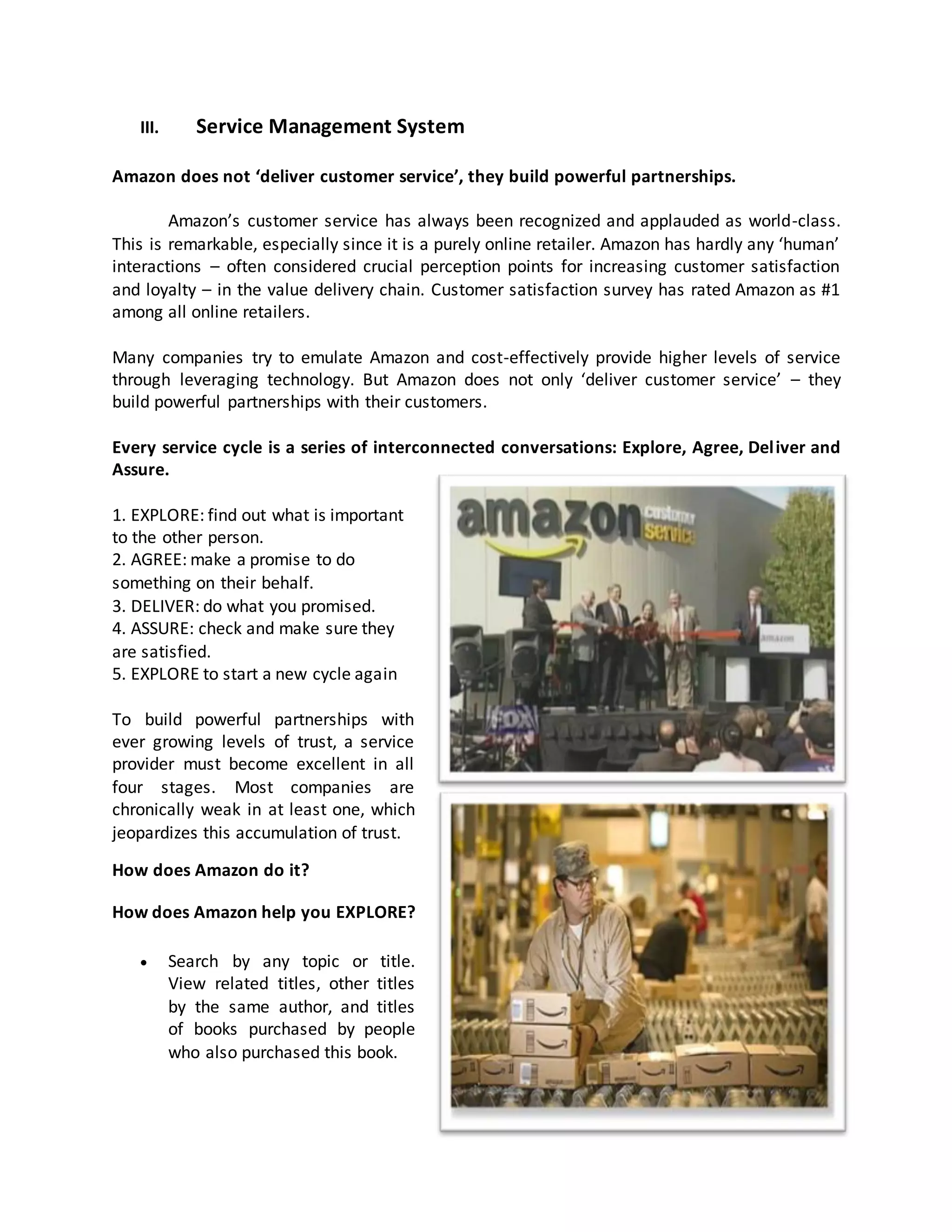 III.

Service Management System

Amazon does not ‘deliver customer service’, they build powerful partnerships.
Amazon’s customer service has always been recognized and applauded as world-class.
This is remarkable, especially since it is a purely online retailer. Amazon has hardly any ‘human’
interactions – often considered crucial perception points for increasing customer satisfaction
and loyalty – in the value delivery chain. Customer satisfaction survey has rated Amazon as #1
among all online retailers.
Many companies try to emulate Amazon and cost-effectively provide higher levels of service
through leveraging technology. But Amazon does not only ‘deliver customer service’ – they
build powerful partnerships with their customers.
Every service cycle is a series of interconnected conversations: Explore, Agree, Del iver and
Assure.
1. EXPLORE: find out what is important
to the other person.
2. AGREE: make a promise to do
something on their behalf.
3. DELIVER: do what you promised.
4. ASSURE: check and make sure they
are satisfied.
5. EXPLORE to start a new cycle again
To build powerful partnerships with
ever growing levels of trust, a service
provider must become excellent in all
four stages. Most companies are
chronically weak in at least one, which
jeopardizes this accumulation of trust.
How does Amazon do it?
How does Amazon help you EXPLORE?


Search by any topic or title.
View related titles, other titles
by the same author, and titles
of books purchased by people
who also purchased this book.

 
