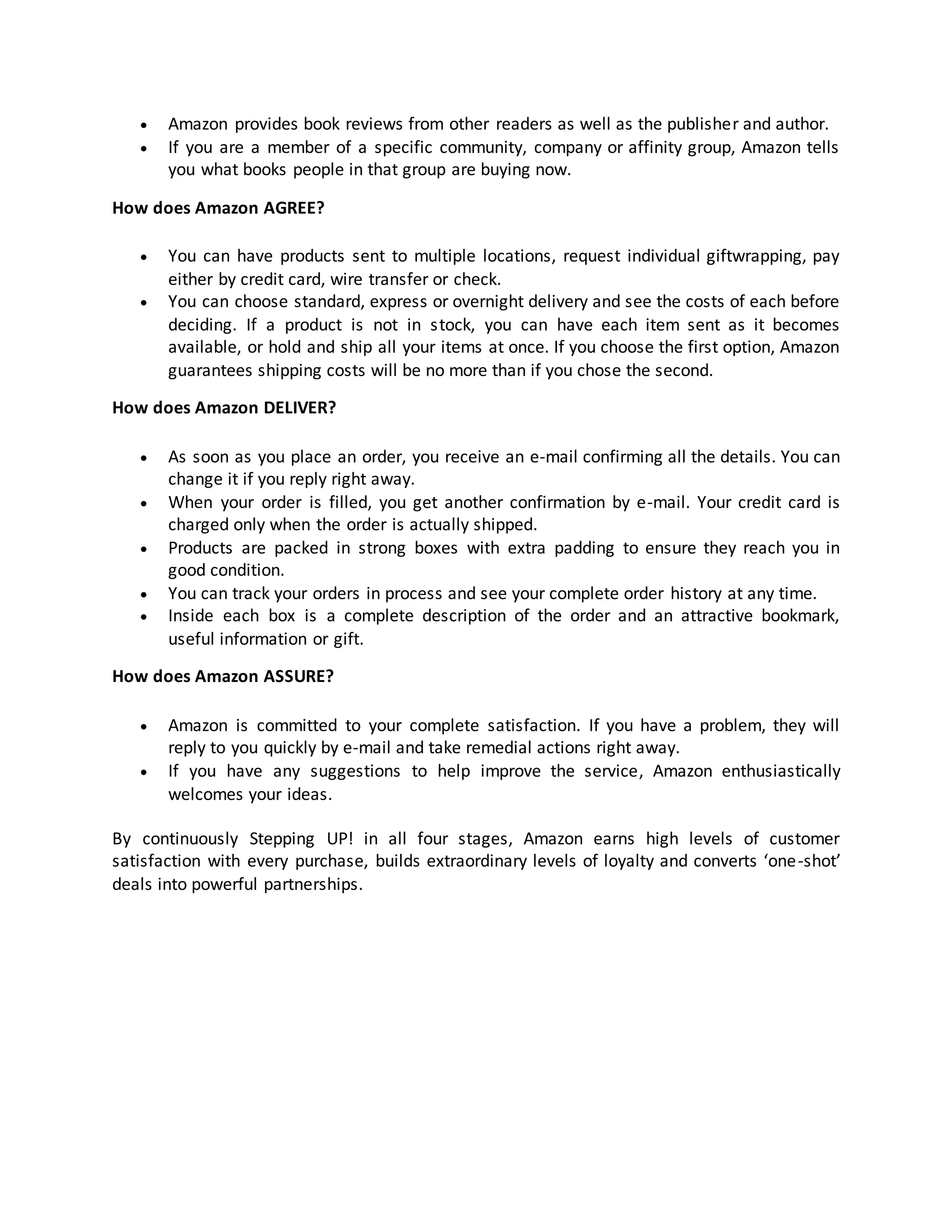 


Amazon provides book reviews from other readers as well as the publisher and author.
If you are a member of a specific community, company or affinity group, Amazon tells
you what books people in that group are buying now.

How does Amazon AGREE?



You can have products sent to multiple locations, request individual giftwrapping, pay
either by credit card, wire transfer or check.
You can choose standard, express or overnight delivery and see the costs of each before
deciding. If a product is not in stock, you can have each item sent as it becomes
available, or hold and ship all your items at once. If you choose the first option, Amazon
guarantees shipping costs will be no more than if you chose the second.

How does Amazon DELIVER?






As soon as you place an order, you receive an e-mail confirming all the details. You can
change it if you reply right away.
When your order is filled, you get another confirmation by e-mail. Your credit card is
charged only when the order is actually shipped.
Products are packed in strong boxes with extra padding to ensure they reach you in
good condition.
You can track your orders in process and see your complete order history at any time.
Inside each box is a complete description of the order and an attractive bookmark,
useful information or gift.

How does Amazon ASSURE?



Amazon is committed to your complete satisfaction. If you have a problem, they will
reply to you quickly by e-mail and take remedial actions right away.
If you have any suggestions to help improve the service, Amazon enthusiastically
welcomes your ideas.

By continuously Stepping UP! in all four stages, Amazon earns high levels of customer
satisfaction with every purchase, builds extraordinary levels of loyalty and converts ‘one-shot’
deals into powerful partnerships.

 