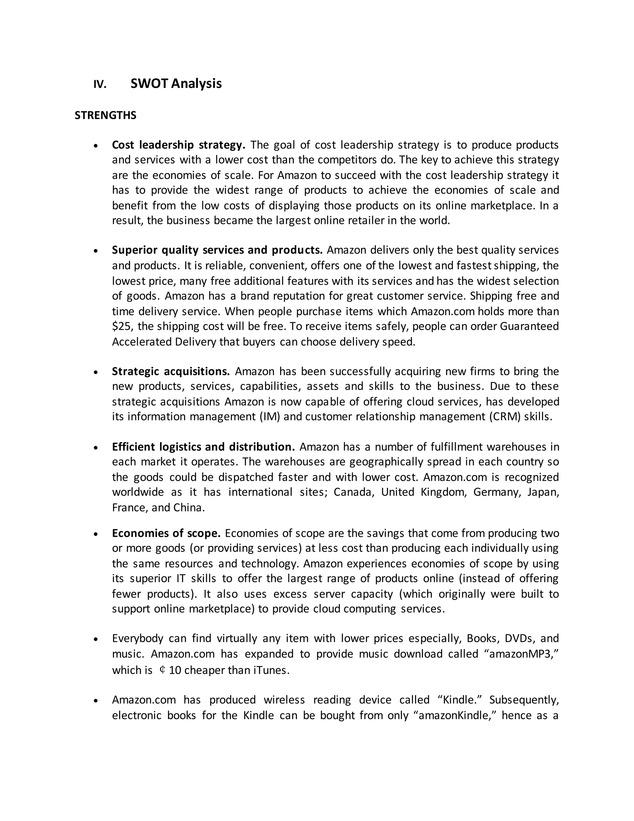 IV.

SWOT Analysis

STRENGTHS


Cost leadership strategy. The goal of cost leadership strategy is to produce products
and services with a lower cost than the competitors do. The key to achieve this strategy
are the economies of scale. For Amazon to succeed with the cost leadership strategy it
has to provide the widest range of products to achieve the economies of scale and
benefit from the low costs of displaying those products on its online marketplace. In a
result, the business became the largest online retailer in the world.



Superior quality services and products. Amazon delivers only the best quality services
and products. It is reliable, convenient, offers one of the lowest and fastest shipping, the
lowest price, many free additional features with its services and has the widest selection
of goods. Amazon has a brand reputation for great customer service. Shipping free and
time delivery service. When people purchase items which Amazon.com holds more than
$25, the shipping cost will be free. To receive items safely, people can order Guaranteed
Accelerated Delivery that buyers can choose delivery speed.



Strategic acquisitions. Amazon has been successfully acquiring new firms to bring the
new products, services, capabilities, assets and skills to the business. Due to these
strategic acquisitions Amazon is now capable of offering cloud services, has developed
its information management (IM) and customer relationship management (CRM) skills.



Efficient logistics and distribution. Amazon has a number of fulfillment warehouses in
each market it operates. The warehouses are geographically spread in each country so
the goods could be dispatched faster and with lower cost. Amazon.com is recognized
worldwide as it has international sites; Canada, United Kingdom, Germany, Japan,
France, and China.



Economies of scope. Economies of scope are the savings that come from producing two
or more goods (or providing services) at less cost than producing each individually using
the same resources and technology. Amazon experiences economies of scope by using
its superior IT skills to offer the largest range of products online (instead of offering
fewer products). It also uses excess server capacity (which originally were built to
support online marketplace) to provide cloud computing services.



Everybody can find virtually any item with lower prices especially, Books, DVDs, and
music. Amazon.com has expanded to provide music download called “amazonMP3,”
which is ￠10 cheaper than iTunes.



Amazon.com has produced wireless reading device called “Kindle.” Subsequently,
electronic books for the Kindle can be bought from only “amazonKindle,” hence as a

 