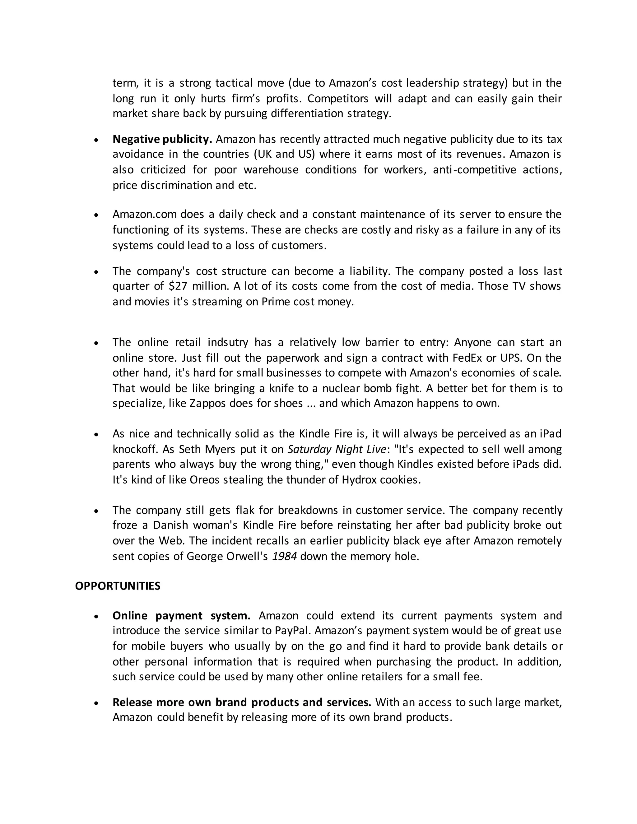 term, it is a strong tactical move (due to Amazon’s cost leadership strategy) but in the
long run it only hurts firm’s profits. Competitors will adapt and can easily gain their
market share back by pursuing differentiation strategy.


Negative publicity. Amazon has recently attracted much negative publicity due to its tax
avoidance in the countries (UK and US) where it earns most of its revenues. Amazon is
also criticized for poor warehouse conditions for workers, anti-competitive actions,
price discrimination and etc.



Amazon.com does a daily check and a constant maintenance of its server to ensure the
functioning of its systems. These are checks are costly and risky as a failure in any of its
systems could lead to a loss of customers.



The company's cost structure can become a liability. The company posted a loss last
quarter of $27 million. A lot of its costs come from the cost of media. Those TV shows
and movies it's streaming on Prime cost money.



The online retail indsutry has a relatively low barrier to entry: Anyone can start an
online store. Just fill out the paperwork and sign a contract with FedEx or UPS. On the
other hand, it's hard for small businesses to compete with Amazon's economies of scale.
That would be like bringing a knife to a nuclear bomb fight. A better bet for them is to
specialize, like Zappos does for shoes ... and which Amazon happens to own.



As nice and technically solid as the Kindle Fire is, it will always be perceived as an iPad
knockoff. As Seth Myers put it on Saturday Night Live: "It's expected to sell well among
parents who always buy the wrong thing," even though Kindles existed before iPads did.
It's kind of like Oreos stealing the thunder of Hydrox cookies.



The company still gets flak for breakdowns in customer service. The company recently
froze a Danish woman's Kindle Fire before reinstating her after bad publicity broke out
over the Web. The incident recalls an earlier publicity black eye after Amazon remotely
sent copies of George Orwell's 1984 down the memory hole.

OPPORTUNITIES


Online payment system. Amazon could extend its current payments system and
introduce the service similar to PayPal. Amazon’s payment system would be of great use
for mobile buyers who usually by on the go and find it hard to provide bank details or
other personal information that is required when purchasing the product. In addition,
such service could be used by many other online retailers for a small fee.



Release more own brand products and services. With an access to such large market,
Amazon could benefit by releasing more of its own brand products.

 